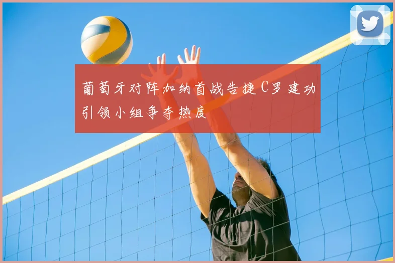 葡萄牙对阵加纳首战告捷 C罗建功引领小组争夺热度