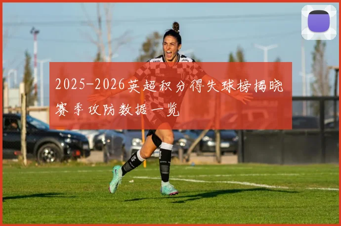 2025-2026英超积分得失球榜揭晓 赛季攻防数据一览