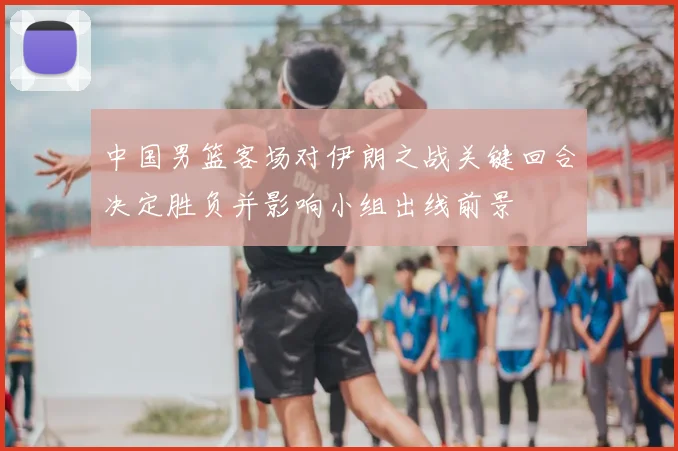 中国男篮客场对伊朗之战关键回合决定胜负并影响小组出线前景