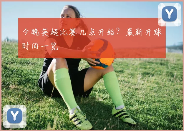 今晚英超比赛几点开始?最新开球时间一览
