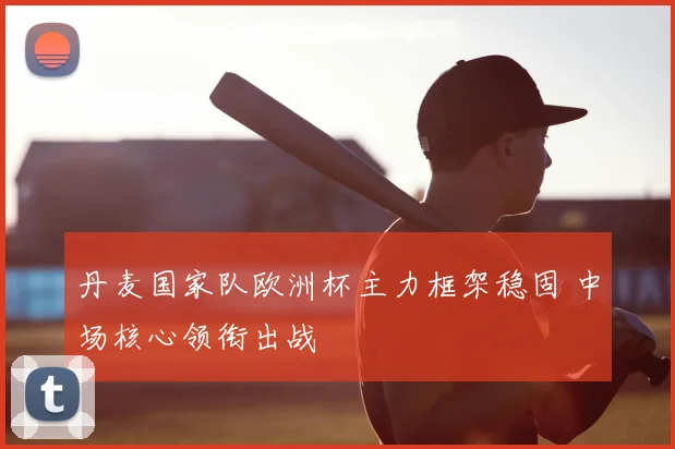 丹麦国家队欧洲杯主力框架稳固 中场核心领衔出战