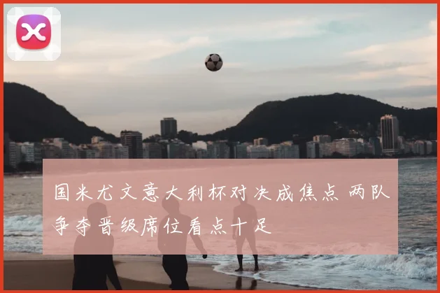 国米尤文意大利杯对决成焦点 两队争夺晋级席位看点十足