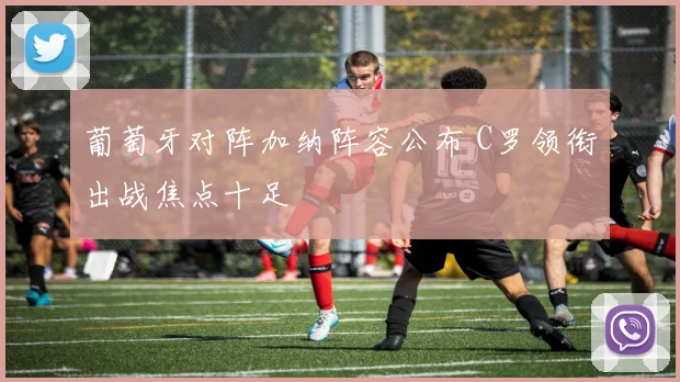 葡萄牙对阵加纳阵容公布 C罗领衔出战焦点十足